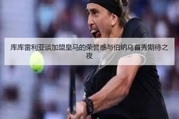 库库雷利亚谈加盟皇马的荣誉感与伯纳乌首秀期待之夜