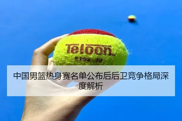 中国男篮热身赛名单公布后后卫竞争格局深度解析